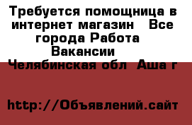 Требуется помощница в интернет-магазин - Все города Работа » Вакансии   . Челябинская обл.,Аша г.